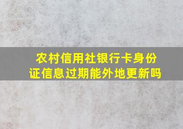 农村信用社银行卡身份证信息过期能外地更新吗