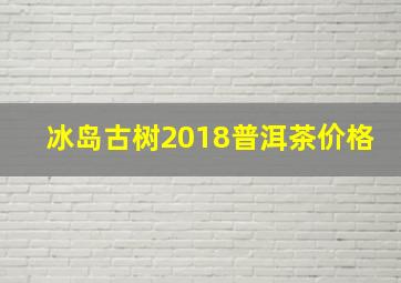 冰岛古树2018普洱茶价格