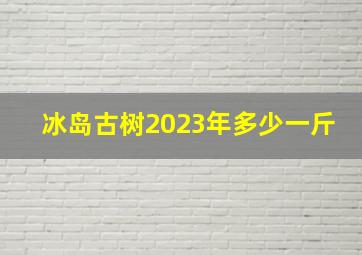 冰岛古树2023年多少一斤