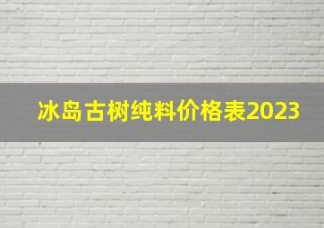 冰岛古树纯料价格表2023