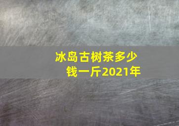 冰岛古树茶多少钱一斤2021年