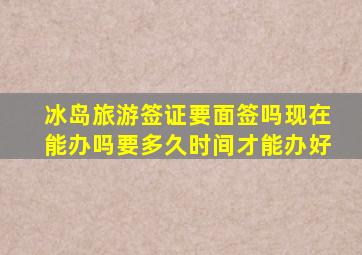 冰岛旅游签证要面签吗现在能办吗要多久时间才能办好