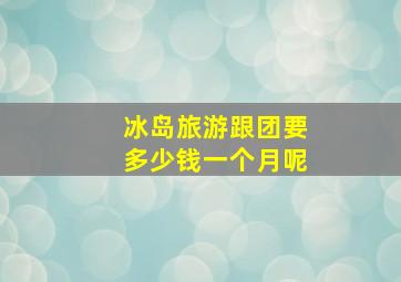 冰岛旅游跟团要多少钱一个月呢