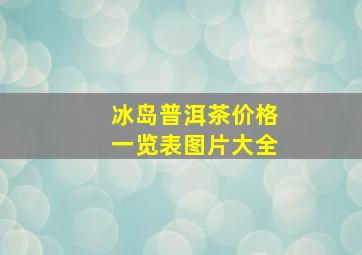 冰岛普洱茶价格一览表图片大全