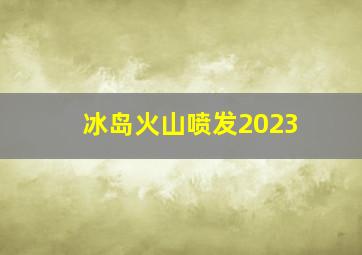 冰岛火山喷发2023