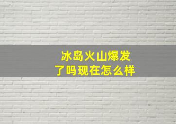 冰岛火山爆发了吗现在怎么样