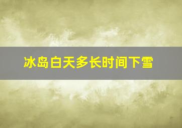 冰岛白天多长时间下雪