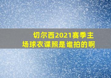 切尔西2021赛季主场球衣谍照是谁拍的啊