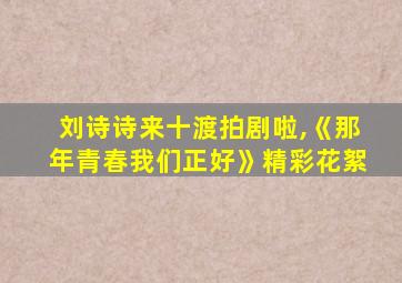 刘诗诗来十渡拍剧啦,《那年青春我们正好》精彩花絮