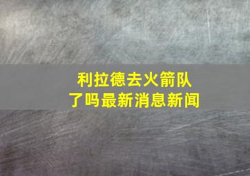 利拉德去火箭队了吗最新消息新闻