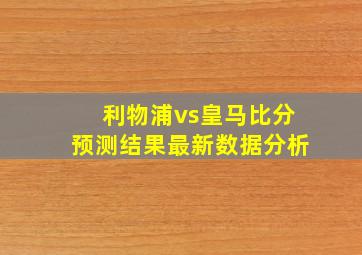 利物浦vs皇马比分预测结果最新数据分析