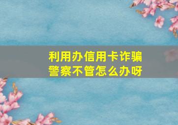 利用办信用卡诈骗警察不管怎么办呀