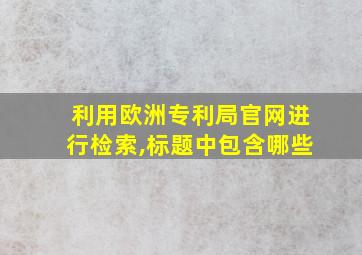 利用欧洲专利局官网进行检索,标题中包含哪些