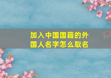 加入中国国籍的外国人名字怎么取名