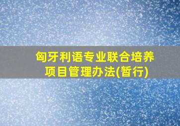 匈牙利语专业联合培养项目管理办法(暂行)