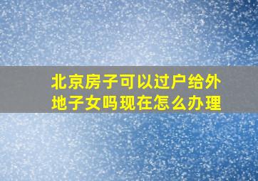 北京房子可以过户给外地子女吗现在怎么办理