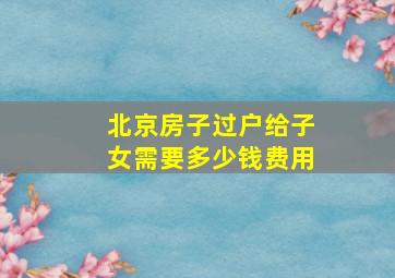 北京房子过户给子女需要多少钱费用