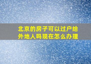 北京的房子可以过户给外地人吗现在怎么办理