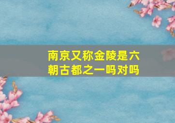 南京又称金陵是六朝古都之一吗对吗