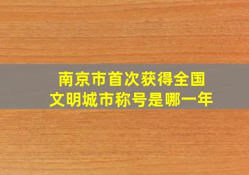 南京市首次获得全国文明城市称号是哪一年