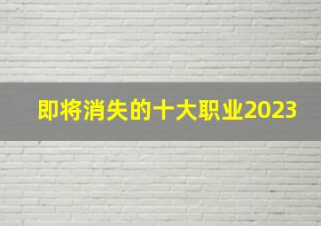 即将消失的十大职业2023