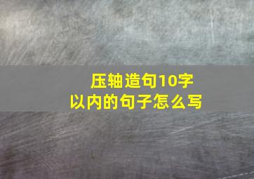 压轴造句10字以内的句子怎么写