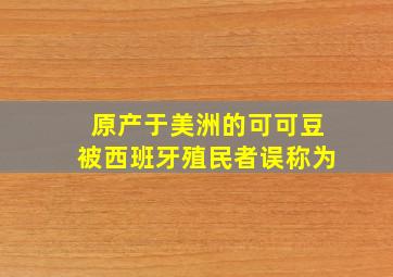 原产于美洲的可可豆被西班牙殖民者误称为