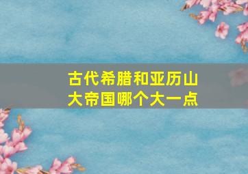 古代希腊和亚历山大帝国哪个大一点