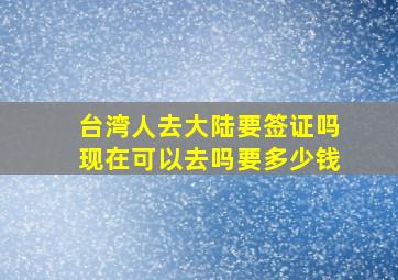 台湾人去大陆要签证吗现在可以去吗要多少钱