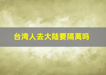 台湾人去大陆要隔离吗