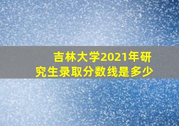 吉林大学2021年研究生录取分数线是多少