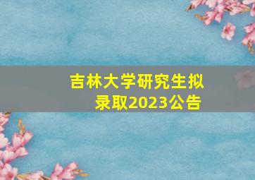 吉林大学研究生拟录取2023公告