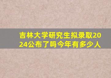 吉林大学研究生拟录取2024公布了吗今年有多少人