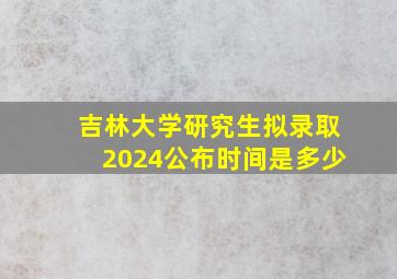 吉林大学研究生拟录取2024公布时间是多少