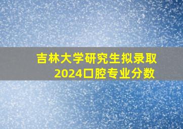 吉林大学研究生拟录取2024口腔专业分数