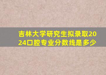 吉林大学研究生拟录取2024口腔专业分数线是多少