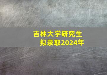 吉林大学研究生拟录取2024年