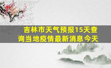 吉林市天气预报15天查询当地疫情最新消息今天