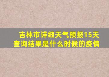 吉林市详细天气预报15天查询结果是什么时候的疫情