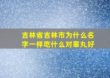 吉林省吉林市为什么名字一样吃什么对睾丸好