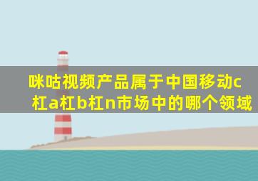 咪咕视频产品属于中国移动c杠a杠b杠n市场中的哪个领域