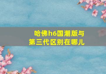 哈佛h6国潮版与第三代区别在哪儿