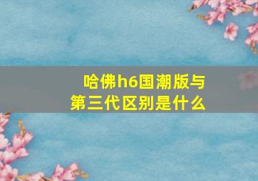 哈佛h6国潮版与第三代区别是什么