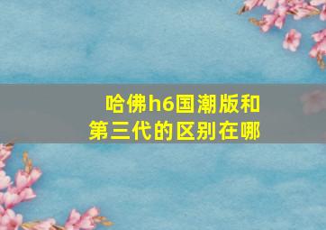 哈佛h6国潮版和第三代的区别在哪