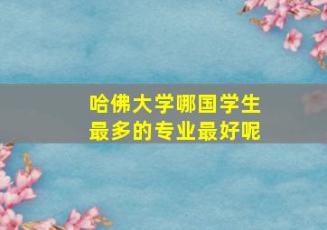 哈佛大学哪国学生最多的专业最好呢