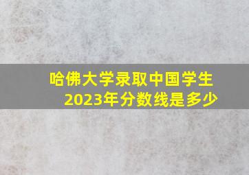 哈佛大学录取中国学生2023年分数线是多少