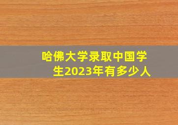 哈佛大学录取中国学生2023年有多少人