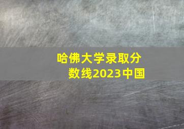 哈佛大学录取分数线2023中国