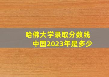 哈佛大学录取分数线中国2023年是多少