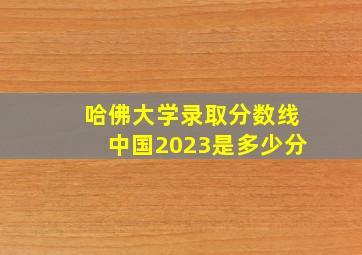 哈佛大学录取分数线中国2023是多少分